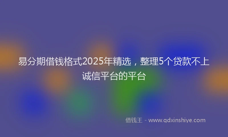 易分期借钱格式2025年精选，整理5个贷款不上诚信平台的平台