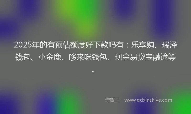 2025年的有预估额度好下款吗有：乐享购、瑞泽钱包、小金鹿、哆来咪钱包、现金易贷宝融途等。