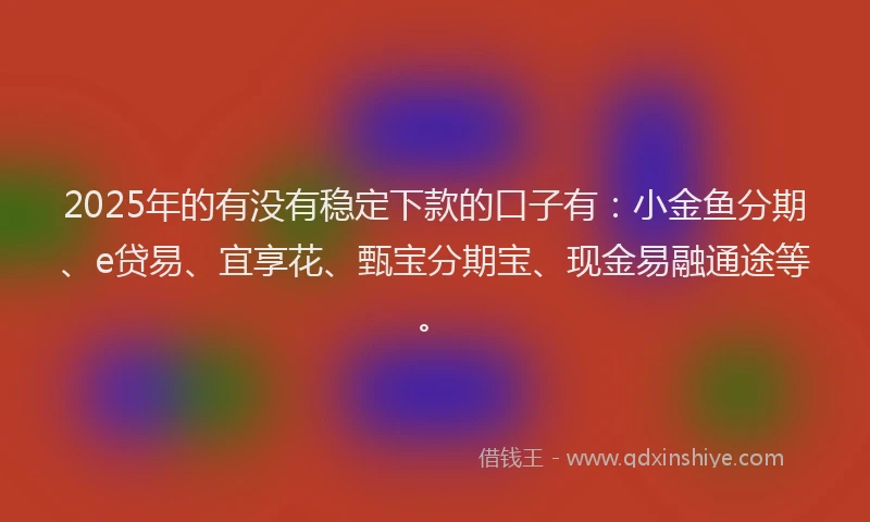 2025年的有没有稳定下款的口子有：小金鱼分期、e贷易、宜享花、甄宝分期宝、现金易融通途等。