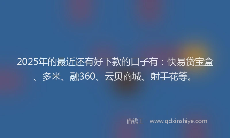 2025年的最近还有好下款的口子有：快易贷宝盒、多米、融360、云贝商城、射手花等。
