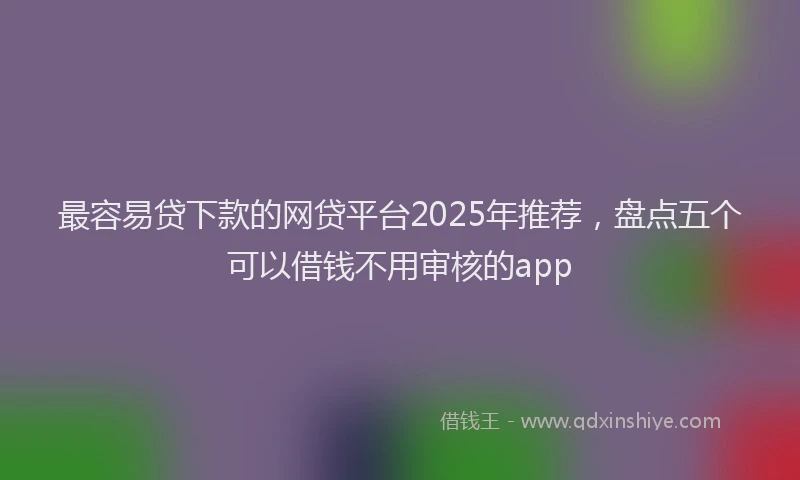 最容易贷下款的网贷平台2025年推荐，盘点五个可以借钱不用审核的app