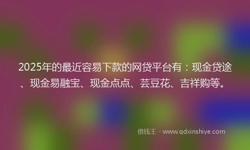 2025年的最近容易下款的网贷平台有：现金贷途、现金易融宝、现金点点、芸豆花、吉祥购等。
