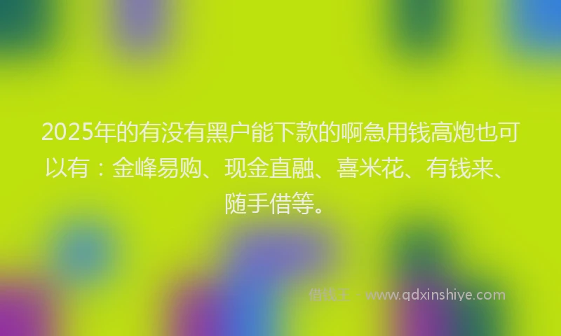 2025年的有没有黑户能下款的啊急用钱高炮也可以有：金峰易购、现金直融、喜米花、有钱来、随手借等。