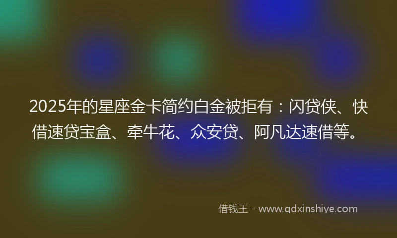 2025年的星座金卡简约白金被拒有：闪贷侠、快借速贷宝盒、牵牛花、众安贷、阿凡达速借等。