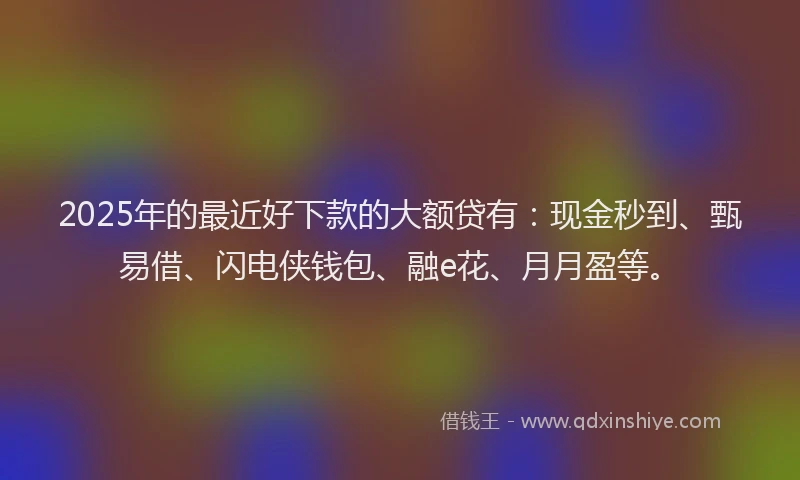2025年的最近好下款的大额贷有：现金秒到、甄易借、闪电侠钱包、融e花、月月盈等。