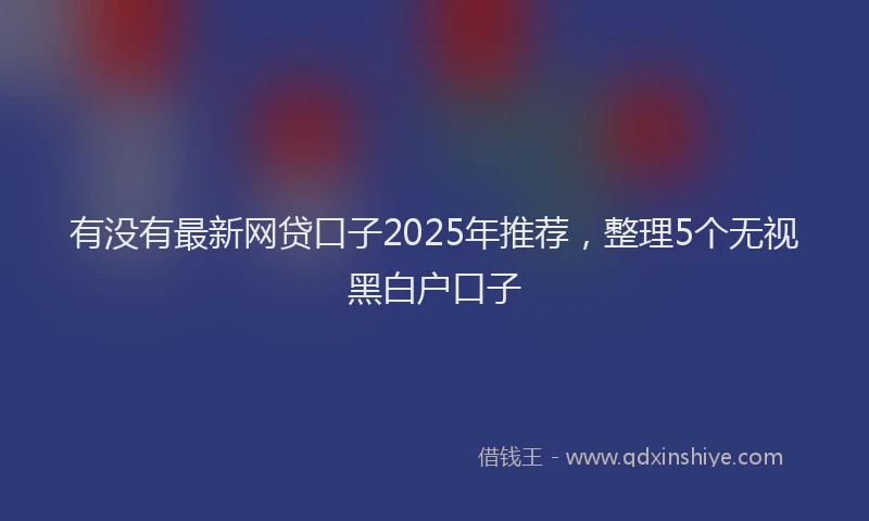 有没有最新网贷口子2025年推荐，整理5个无视黑白户口子