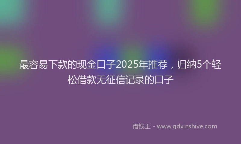 最容易下款的现金口子2025年推荐，归纳5个轻松借款无征信记录的口子