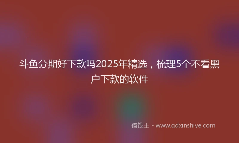 斗鱼分期好下款吗2025年精选，梳理5个不看黑户下款的软件
