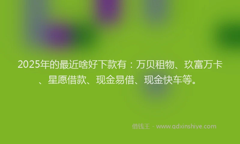 2025年的最近啥好下款有：万贝租物、玖富万卡、星愿借款、现金易借、现金快车等。