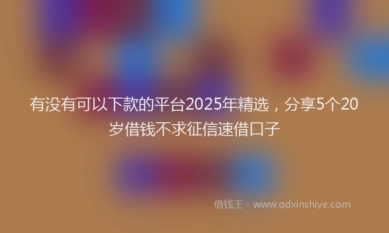有没有可以下款的平台2025年精选，分享5个20岁借钱不求征信速借口子