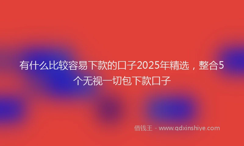 有什么比较容易下款的口子2025年精选，整合5个无视一切包下款口子
