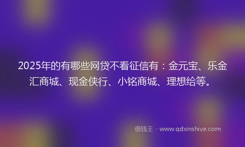 2025年的有哪些网贷不看征信有：金元宝、乐金汇商城、现金侠行、小铭商城、理想给等。