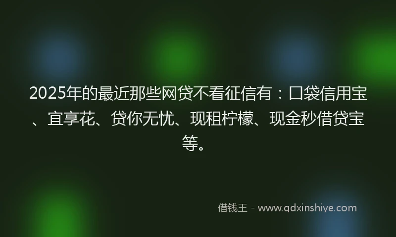 2025年的最近那些网贷不看征信有：口袋信用宝、宜享花、贷你无忧、现租柠檬、现金秒借贷宝等。