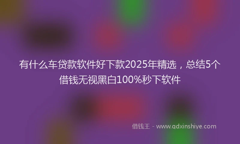 有什么车贷款软件好下款2025年精选，总结5个借钱无视黑白100%秒下软件