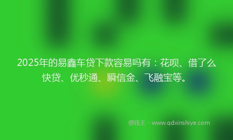 2025年的易鑫车贷下款容易吗有：花呗、借了么快贷、优秒通、瞬信金、飞融宝等。
