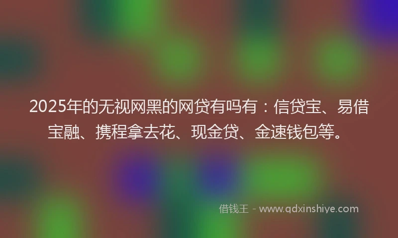 2025年的无视网黑的网贷有吗有：信贷宝、易借宝融、携程拿去花、现金贷、金速钱包等。