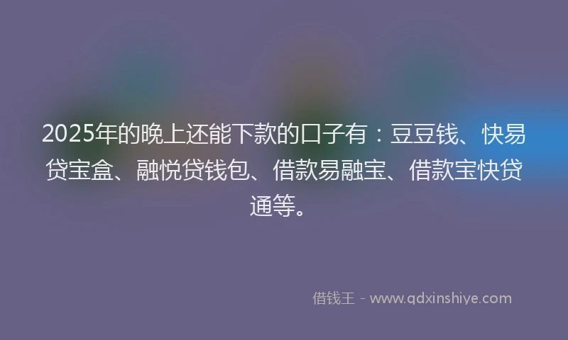 2025年的晚上还能下款的口子有：豆豆钱、快易贷宝盒、融悦贷钱包、借款易融宝、借款宝快贷通等。