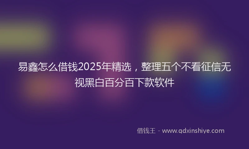易鑫怎么借钱2025年精选，整理五个不看征信无视黑白百分百下款软件