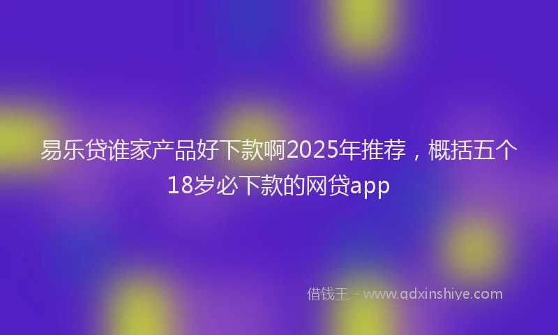 易乐贷谁家产品好下款啊2025年推荐，概括五个18岁必下款的网贷app
