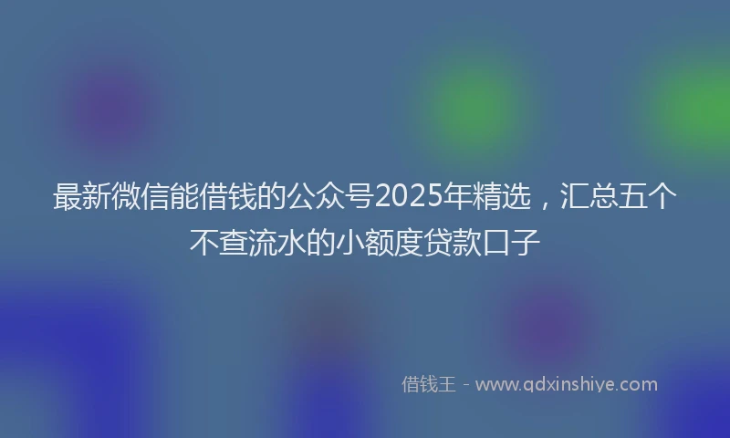 最新微信能借钱的公众号2025年精选，汇总五个不查流水的小额度贷款口子