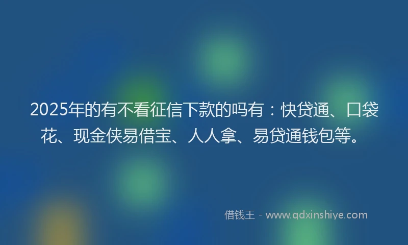 2025年的有不看征信下款的吗有：快贷通、口袋花、现金侠易借宝、人人拿、易贷通钱包等。