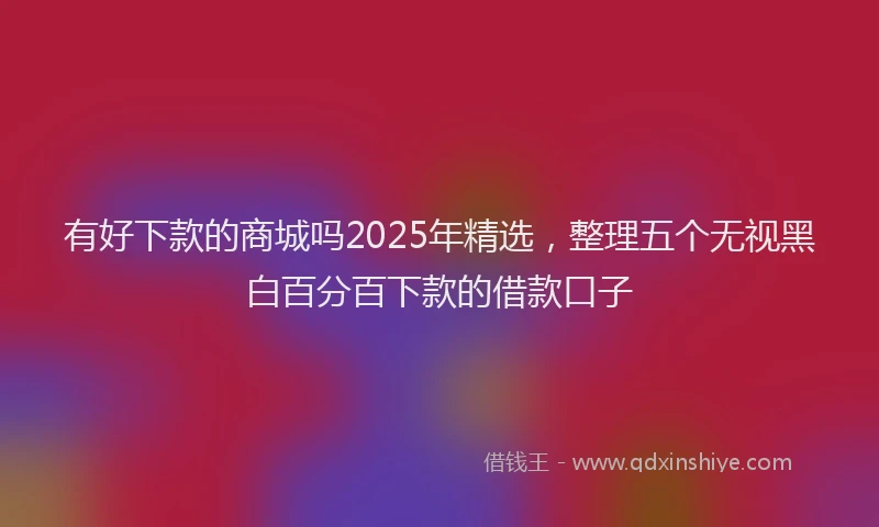 有好下款的商城吗2025年精选，整理五个无视黑白百分百下款的借款口子