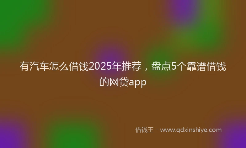 有汽车怎么借钱2025年推荐，盘点5个靠谱借钱的网贷app