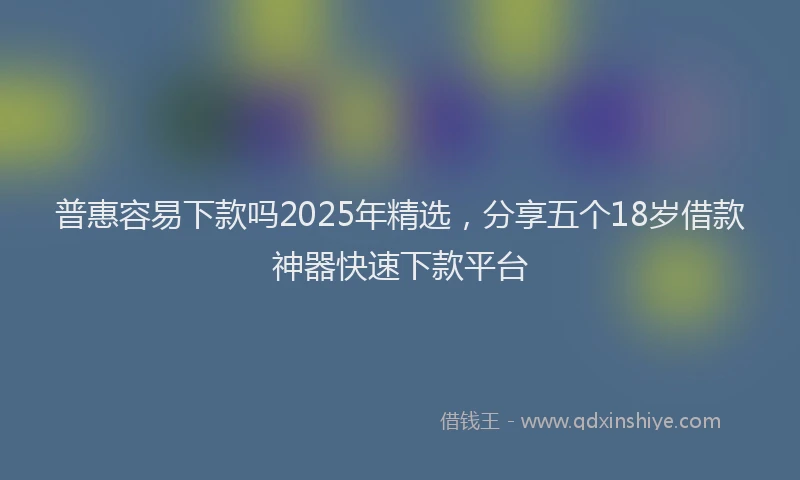 普惠容易下款吗2025年精选，分享五个18岁借款神器快速下款平台