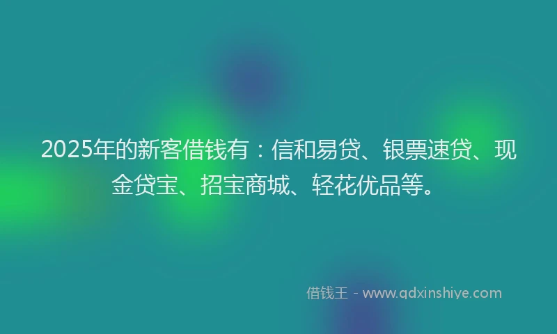 2025年的新客借钱有：信和易贷、银票速贷、现金贷宝、招宝商城、轻花优品等。