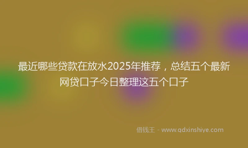 最近哪些贷款在放水2025年推荐，总结五个最新网贷口子今日整理这五个口子