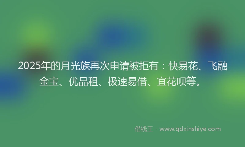 2025年的月光族再次申请被拒有：快易花、飞融金宝、优品租、极速易借、宜花呗等。