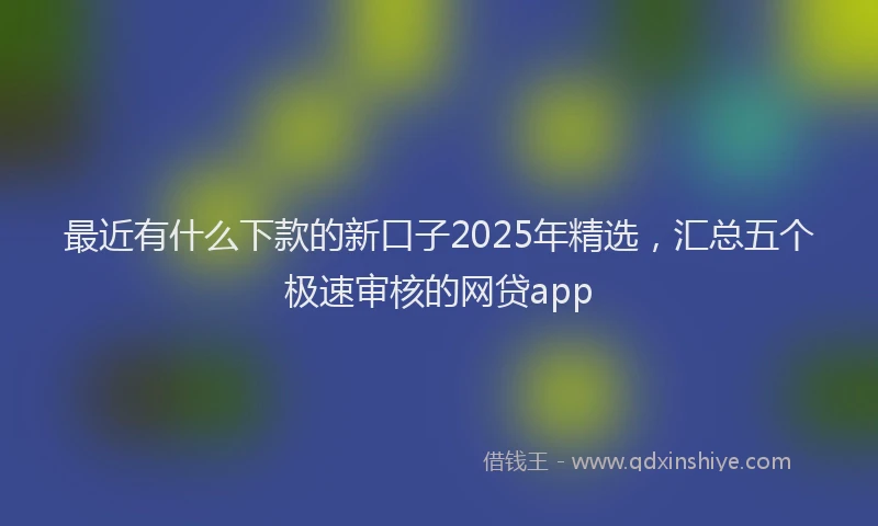 最近有什么下款的新口子2025年精选，汇总五个极速审核的网贷app
