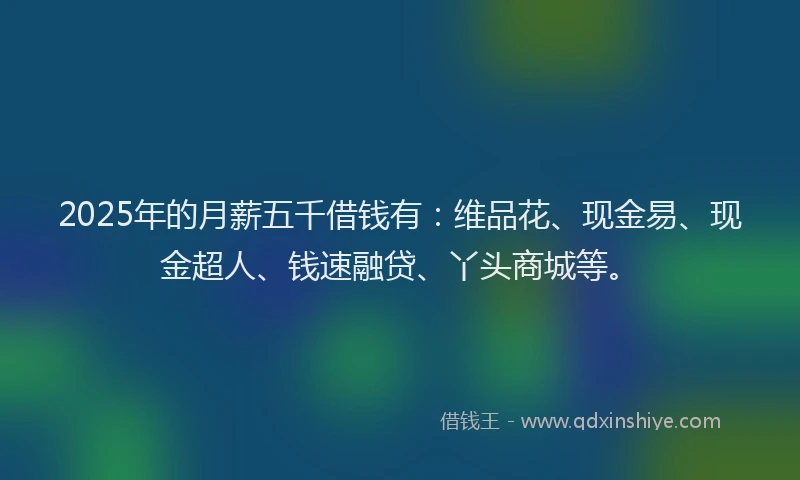 2025年的月薪五千借钱有：维品花、现金易、现金超人、钱速融贷、丫头商城等。