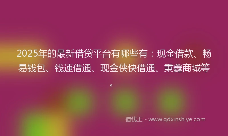 2025年的最新借贷平台有哪些有：现金借款、畅易钱包、钱速借通、现金侠快借通、秉鑫商城等。