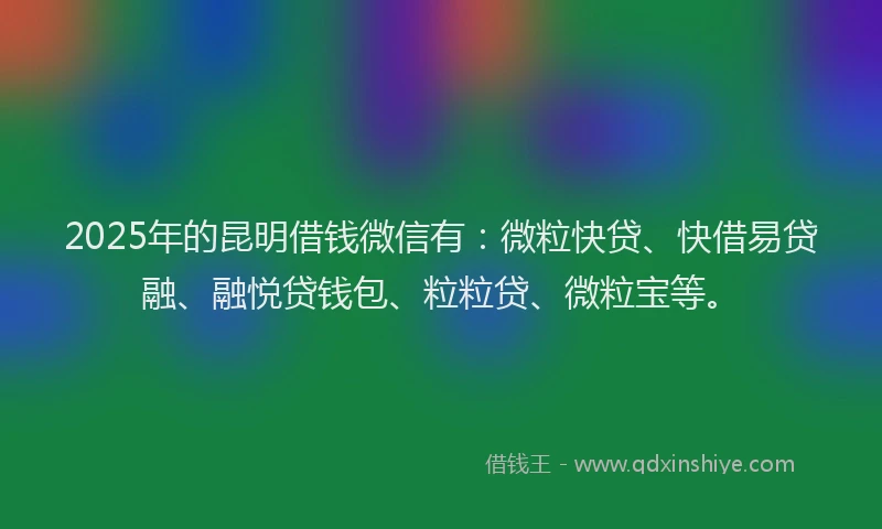 2025年的昆明借钱微信有：微粒快贷、快借易贷融、融悦贷钱包、粒粒贷、微粒宝等。