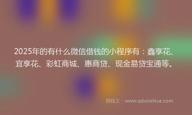 2025年的有什么微信借钱的小程序有：鑫享花、宜享花、彩虹商城、惠商贷、现金易贷宝通等。