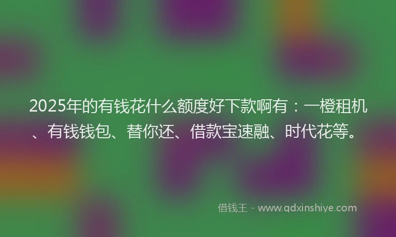 2025年的有钱花什么额度好下款啊有：一橙租机、有钱钱包、替你还、借款宝速融、时代花等。