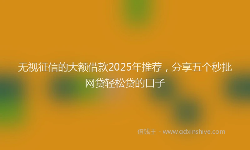 无视征信的大额借款2025年推荐，分享五个秒批网贷轻松贷的口子