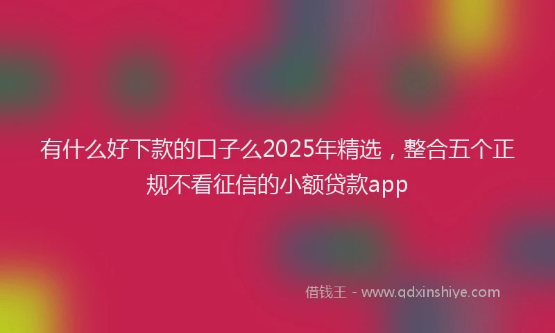 有什么好下款的口子么2025年精选，整合五个正规不看征信的小额贷款app
