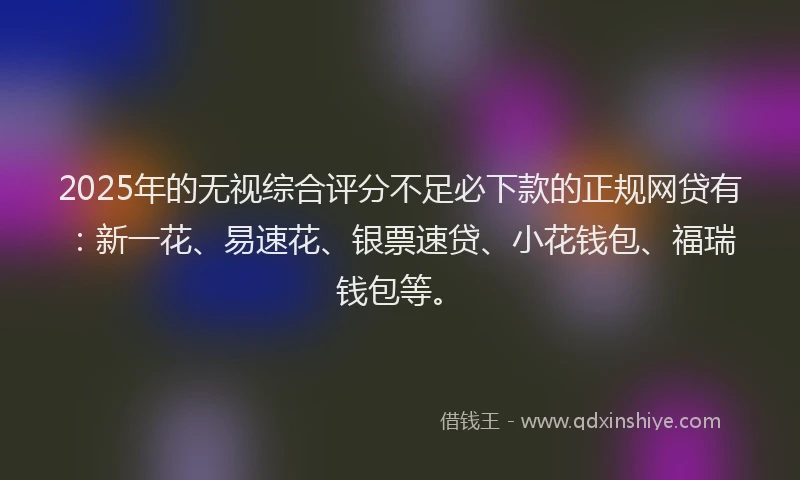 2025年的无视综合评分不足必下款的正规网贷有：新一花、易速花、银票速贷、小花钱包、福瑞钱包等。