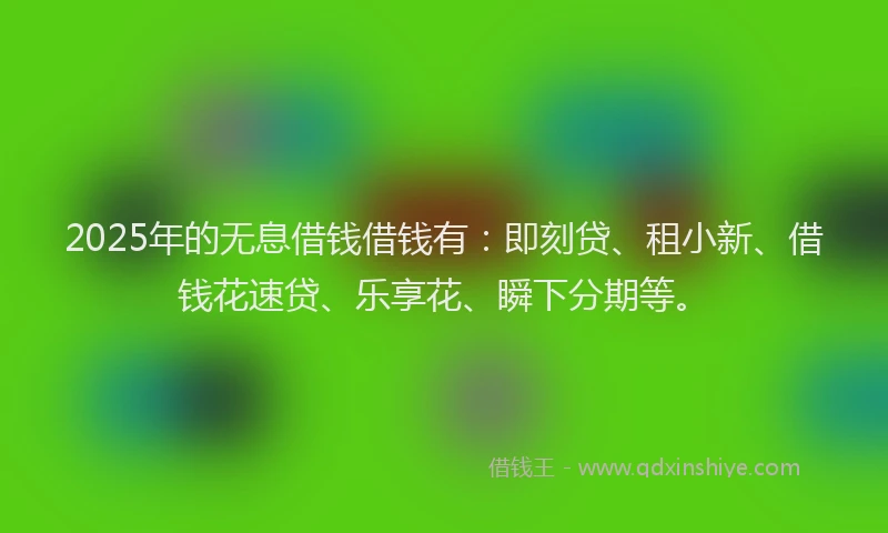 2025年的无息借钱借钱有：即刻贷、租小新、借钱花速贷、乐享花、瞬下分期等。
