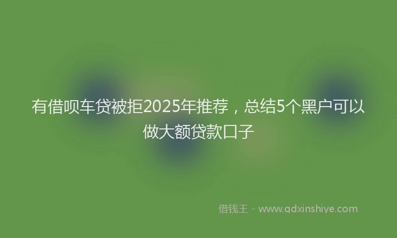 有借呗车贷被拒2025年推荐，总结5个黑户可以做大额贷款口子