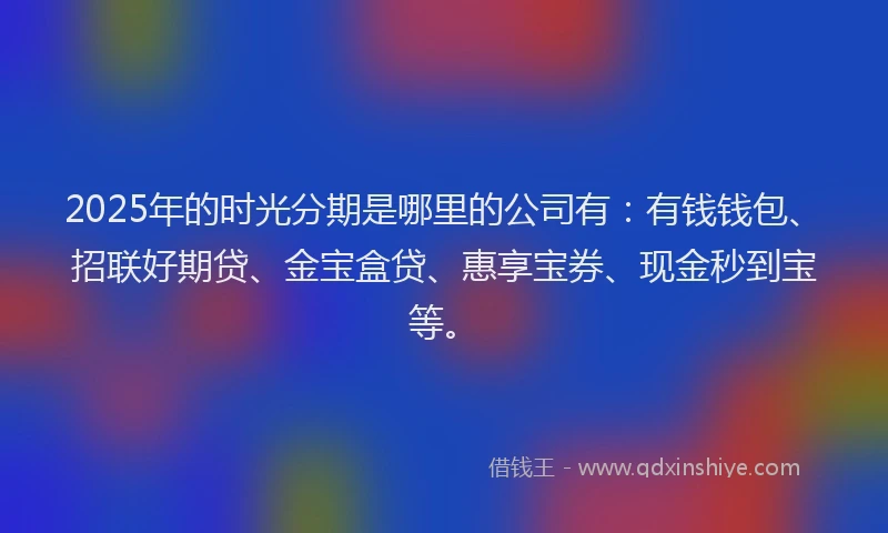 2025年的时光分期是哪里的公司有：有钱钱包、招联好期贷、金宝盒贷、惠享宝券、现金秒到宝等。