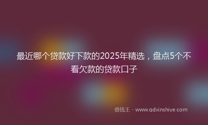 最近哪个贷款好下款的2025年精选，盘点5个不看欠款的贷款口子