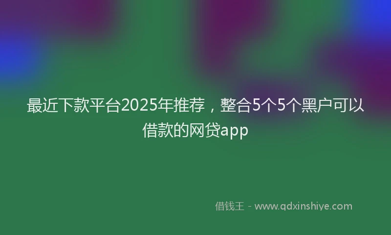 最近下款平台2025年推荐，整合5个5个黑户可以借款的网贷app