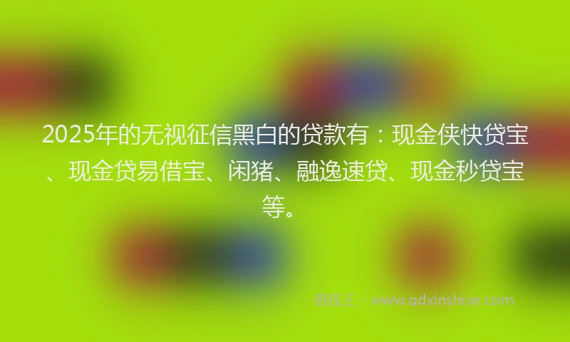 2025年的无视征信黑白的贷款有：现金侠快贷宝、现金贷易借宝、闲猪、融逸速贷、现金秒贷宝等。