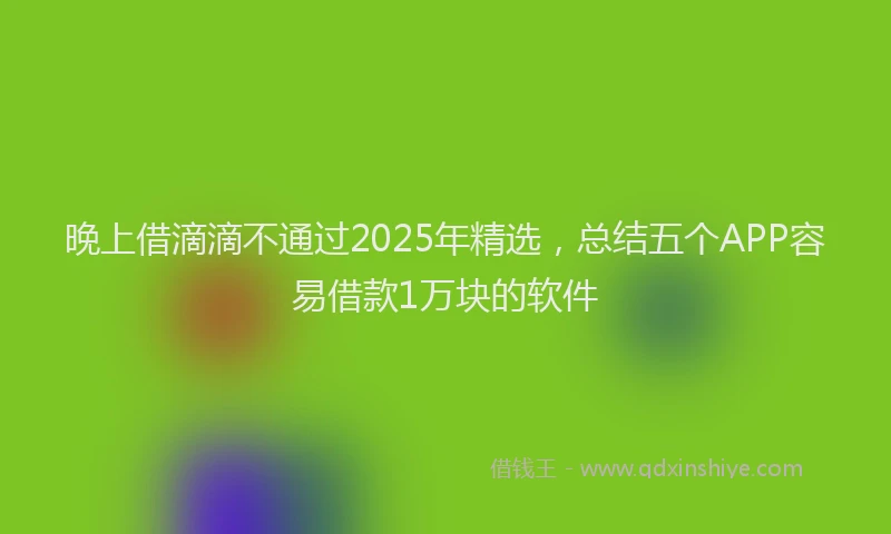 晚上借滴滴不通过2025年精选，总结五个APP容易借款1万块的软件