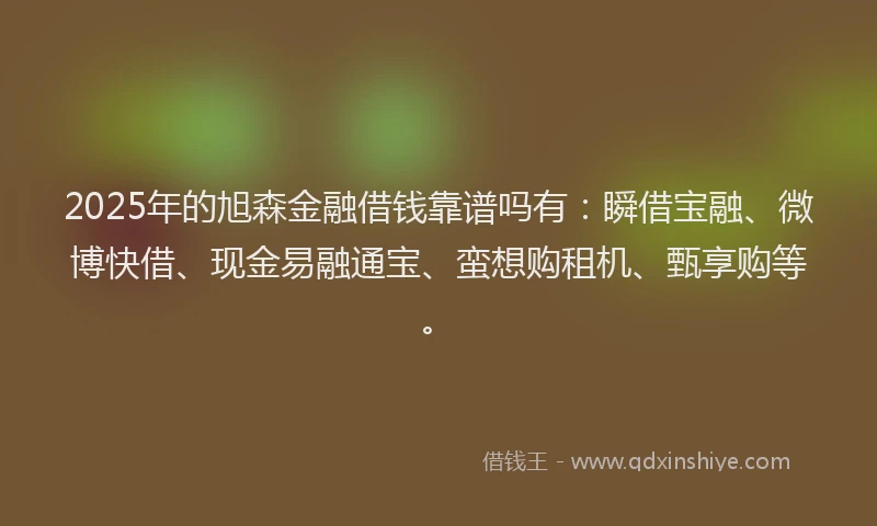 2025年的旭森金融借钱靠谱吗有：瞬借宝融、微博快借、现金易融通宝、蛮想购租机、甄享购等。