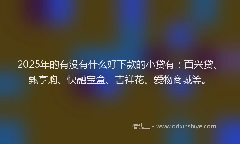 2025年的有没有什么好下款的小贷有：百兴贷、甄享购、快融宝盒、吉祥花、爱物商城等。