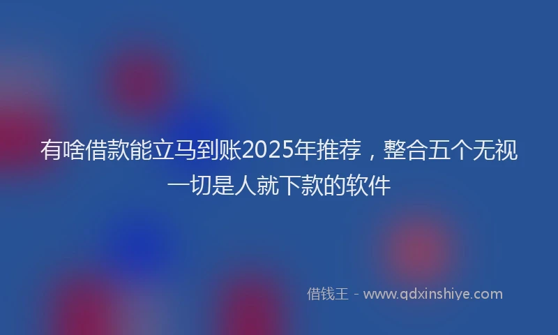 有啥借款能立马到账2025年推荐，整合五个无视一切是人就下款的软件